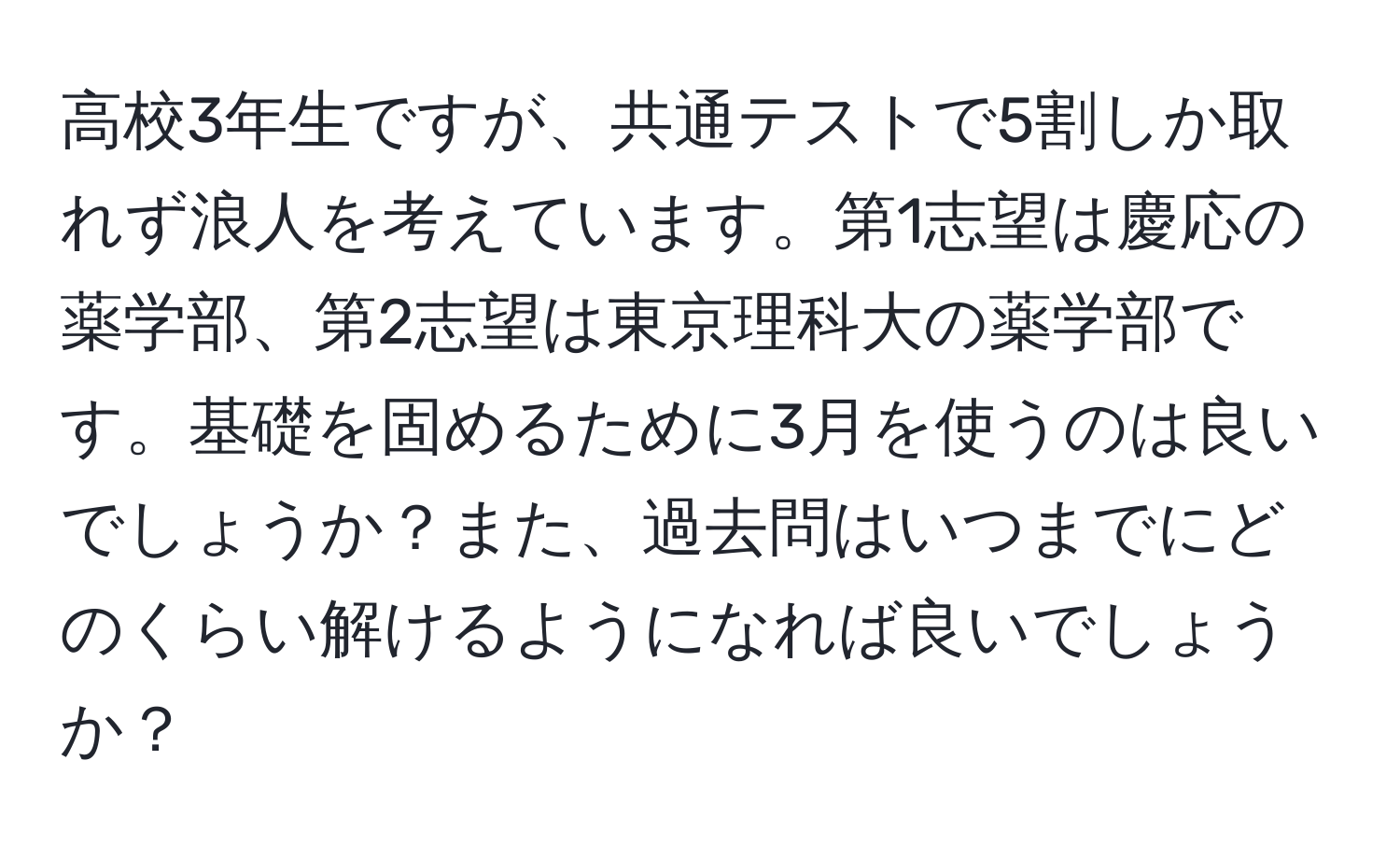 高校3年生ですが、共通テストで5割しか取れず浪人を考えています。第1志望は慶応の薬学部、第2志望は東京理科大の薬学部です。基礎を固めるために3月を使うのは良いでしょうか？また、過去問はいつまでにどのくらい解けるようになれば良いでしょうか？