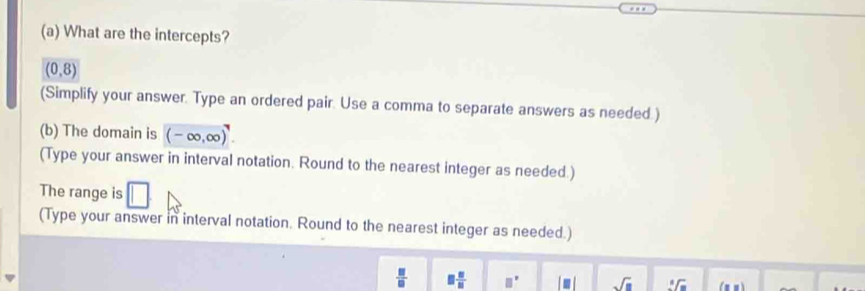 What are the intercepts?
(0,8)
(Simplify your answer. Type an ordered pair. Use a comma to separate answers as needed.) 
(b) The domain is (-∈fty ,∈fty )^7. 
(Type your answer in interval notation. Round to the nearest integer as needed.) 
The range is 
(Type your answer in interval notation. Round to the nearest integer as needed.)
 □ /□   □  □ /□  
sqrt(□ ) sqrt[3](x)