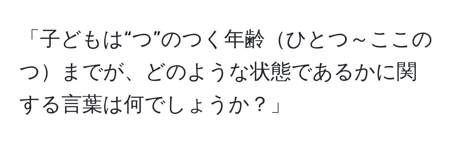 「子どもは“つ”のつく年齢ひとつ～ここのつまでが、どのような状態であるかに関する言葉は何でしょうか？」