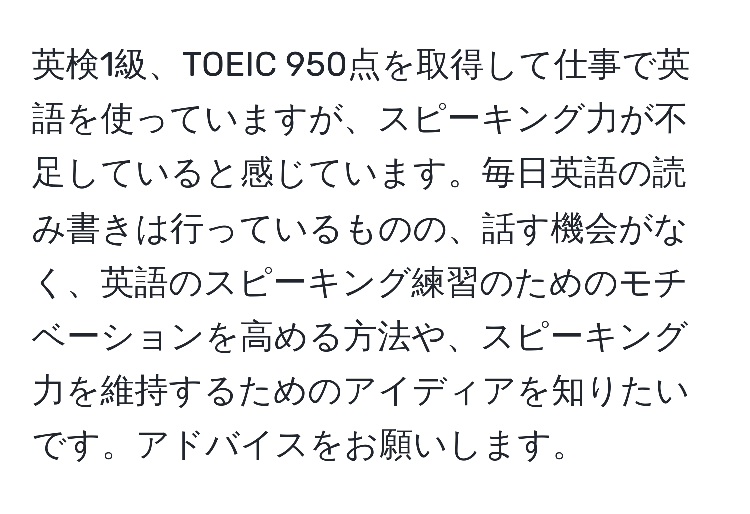 英検1級、TOEIC 950点を取得して仕事で英語を使っていますが、スピーキング力が不足していると感じています。毎日英語の読み書きは行っているものの、話す機会がなく、英語のスピーキング練習のためのモチベーションを高める方法や、スピーキング力を維持するためのアイディアを知りたいです。アドバイスをお願いします。