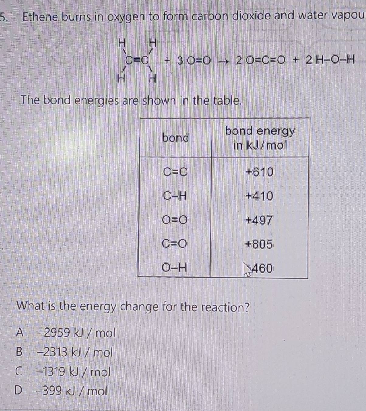 Ethene burns in oxygen to form carbon dioxide and water vapou
beginarrayr H Cendarray beginarrayr H Cendarray =C_H^H+2O=C=O+2H-O-H
The bond energies are shown in the table.
What is the energy change for the reaction?
A -2959 kJ / mol
B -2313 kJ / mol
C −1319 kJ / mol
D -399 kJ / mol