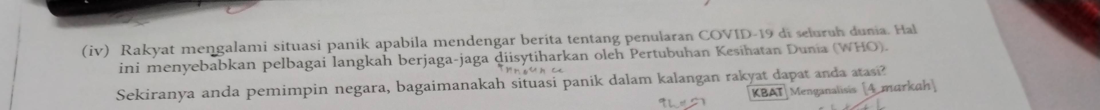 (iv) Rakyat mengalami situasi panik apabila mendengar berita tentang penularan COVID- 19 di seluruh dunia. Hal 
ini menyebabkan pelbagai langkah berjaga-jaga diisytiharkan oleh Pertubuhan Kesihatan Dunia (WHO). 
Sekiranya anda pemimpin negara, bagaimanakah situasi panik dalam kalangan rakyat dapat anda atasi? [4 markah] 
KBAT Menganalisis