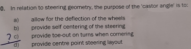 In relation to steering geometry, the purpose of the 'castor angle' is to:
a) allow for the deflection of the wheels
b) provide self centering of the steering
provide toe-out on turns when cornering
 (c)/d)  provide centre point steering layout
U