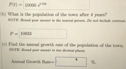 P(t)=10000e^(0.02t)
(b) What is the population of the town after 4 years? 
NOTE: Round your answer to the nearest person. Do not include commas.
P=10833
(c) Find the annual growth rate of the population of the town. 
NOTE: Round your answer to two decimal places. 
Annual Growth Rate = ^*% ^