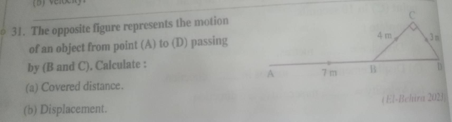 Velociy 
_ 
_ 
31. The opposite figure represents the motion 
of an object from point (A) to (D) passing 
by (B and C). Calculate : 
(a) Covered distance. 
(b) Displacement. (El-Behira 2023)