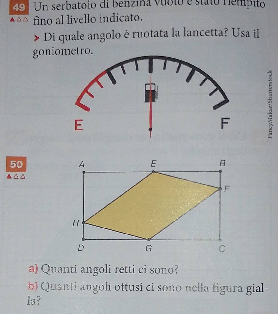 Un serbatoio di benzina vioto e státo riémpito 
fino al livello indicato. 
Di quale angolo è ruotata la lancetta? Usa il 
goniometro. 
50 
a) Quanti angoli retti ci sono? 
b) Quanti angoli ottusi ci sono nella figura gial- 
la?