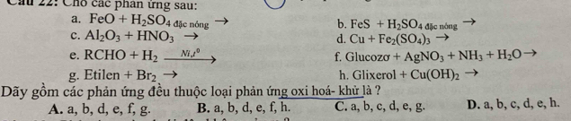 Cầu 22: Cho các phân ứng sau:
a. FeO+H_2SO_4 đặc nóng
b. FeS+H_2SO_4dk nóng
c. Al_2O_3+HNO_3 d. Cu+Fe_2(SO_4)_3
e. RCHO+H_2_ Ni.t^0 f. Glucozsigma +AgNO_3+NH_3+H_2O
g. Etilen+Br_2 h. Glixerol+Cu(OH)_2
Dãy gồm các phản ứng đều thuộc loại phản ứng oxi hoá- khử là ?
A. a, b, d, e, f, g. B. a, b, d, e, f, h. C. a, b, c, d, e, g. D. a, b, c, d, e, h.