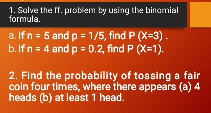 Solve the ff. problem by using the binomial 
formula. 
a. If n=5 and p=1/5 , find P(X=3). 
b. If n=4 and p=0.2 , find P(X=1). 
2. Find the probability of tossing a fair 
coin four times, where there appears (a) 4
heads (b) at least 1 head.