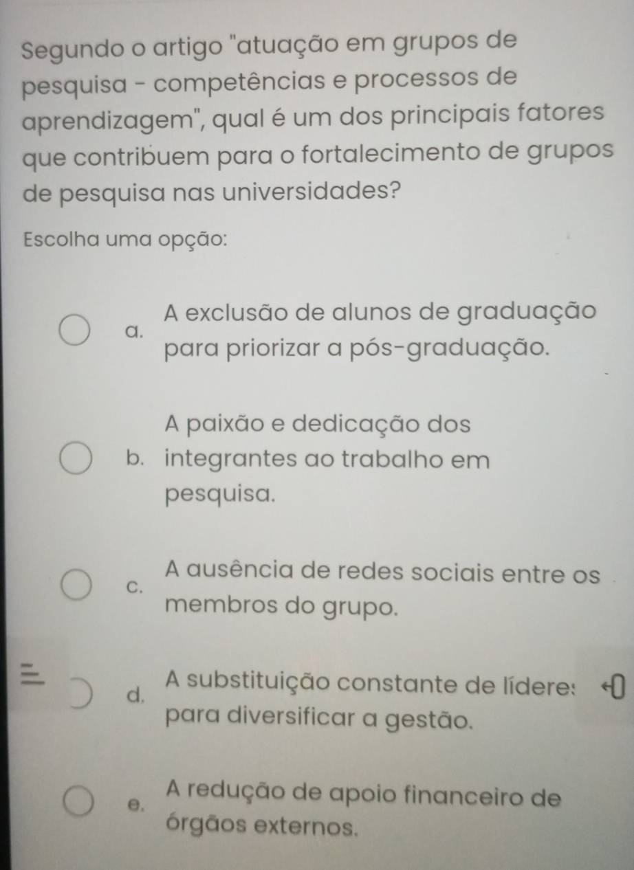 Segundo o artigo "atuação em grupos de
pesquisa - competências e processos de
aprendizagem", qual é um dos principais fatores
que contribuem para o fortalecimento de grupos
de pesquisa nas universidades?
Escolha uma opção:
A exclusão de alunos de graduação
a.
para priorizar a pós-graduação.
A paixão e dedicação dos
b. integrantes ao trabalho em
pesquisa.
A ausência de redes sociais entre os
C.
membros do grupo.

d.
A substituição constante de lídere:
para diversificar a gestão.
e.
A redução de apoio financeiro de
órgãos externos.