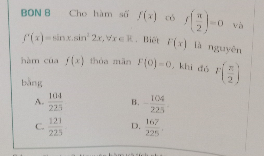 BON 8 Cho hàm số f(x) có f( π /2 )=0 và
f'(x)=sin x.sin^22x, forall x∈ R. Biết F(x) là nguyên
hàm của f(x) thóa mãn F(0)=0 , khi đó F( π /2 )
bằng
A.  104/225 . - 104/225 . 
B.
C.  121/225 .  167/225 . 
D.