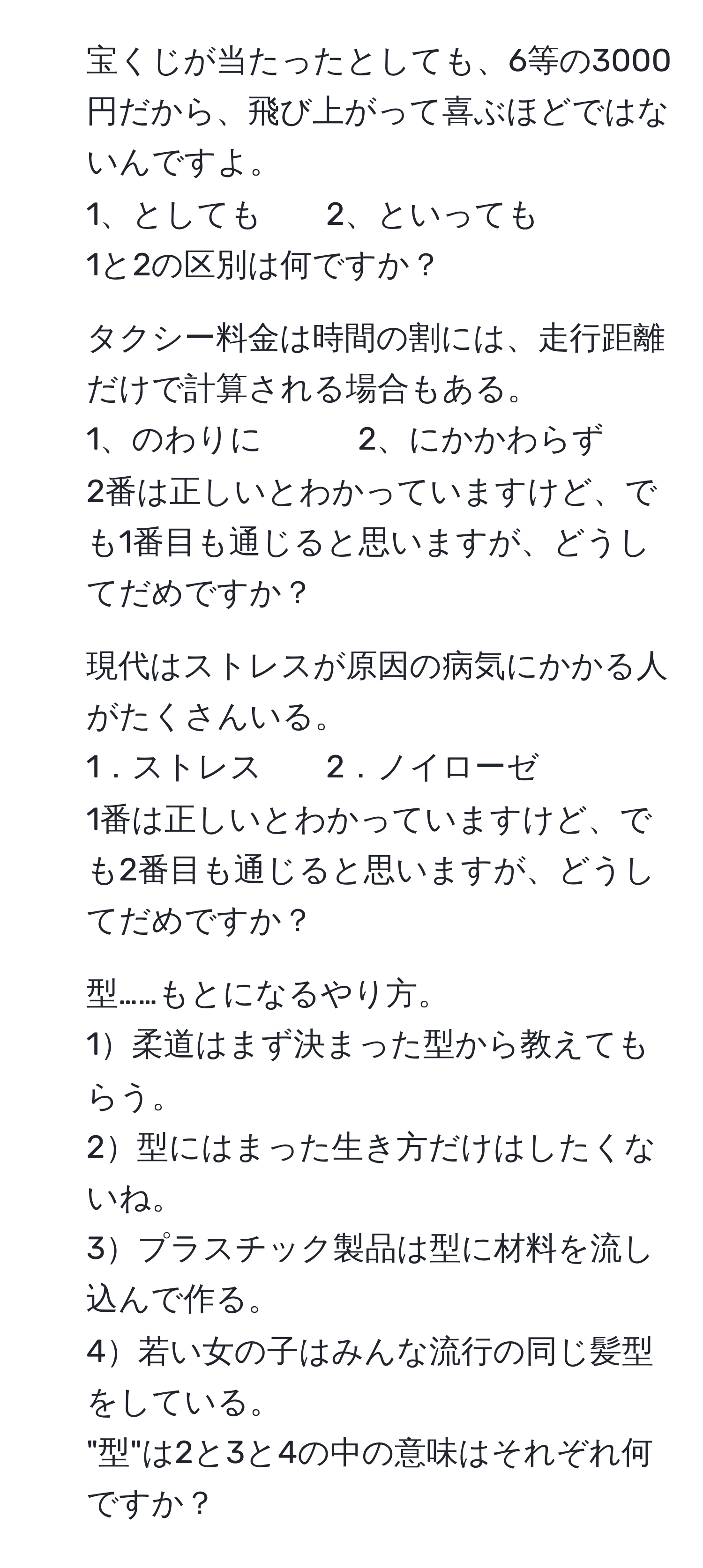 宝くじが当たったとしても、6等の3000円だから、飛び上がって喜ぶほどではないんですよ。  
1、としても　　2、といっても  
1と2の区別は何ですか？  

2. タクシー料金は時間の割には、走行距離だけで計算される場合もある。  
1、のわりに　　　2、にかかわらず  
2番は正しいとわかっていますけど、でも1番目も通じると思いますが、どうしてだめですか？  

3. 現代はストレスが原因の病気にかかる人がたくさんいる。  
1．ストレス　　2．ノイローゼ  
1番は正しいとわかっていますけど、でも2番目も通じると思いますが、どうしてだめですか？  

4. 型……もとになるやり方。  
1柔道はまず決まった型から教えてもらう。  
2型にはまった生き方だけはしたくないね。  
3プラスチック製品は型に材料を流し込んで作る。  
4若い女の子はみんな流行の同じ髪型をしている。  
"型"は2と3と4の中の意味はそれぞれ何ですか？