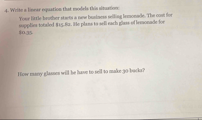 Write a linear equation that models this situation: 
Your little brother starts a new business selling lemonade. The cost for 
supplies totaled $15.82. He plans to sell each glass of lemonade for
$0.35. 
How many glasses will he have to sell to make 30 bucks?