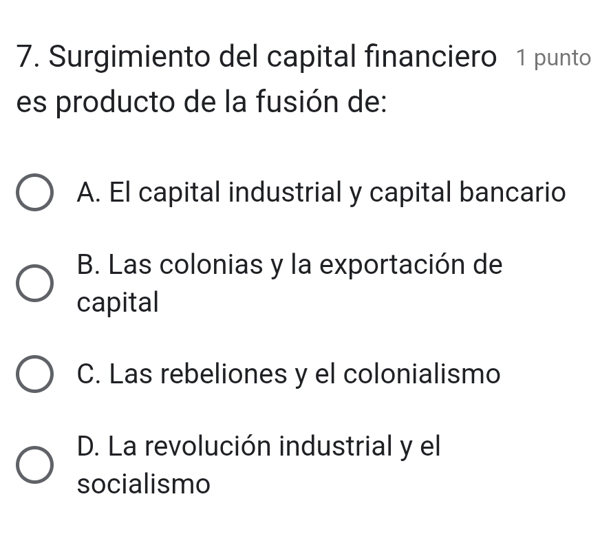 Surgimiento del capital financiero 1 punto
es producto de la fusión de:
A. El capital industrial y capital bancario
B. Las colonias y la exportación de
capital
C. Las rebeliones y el colonialismo
D. La revolución industrial y el
socialismo