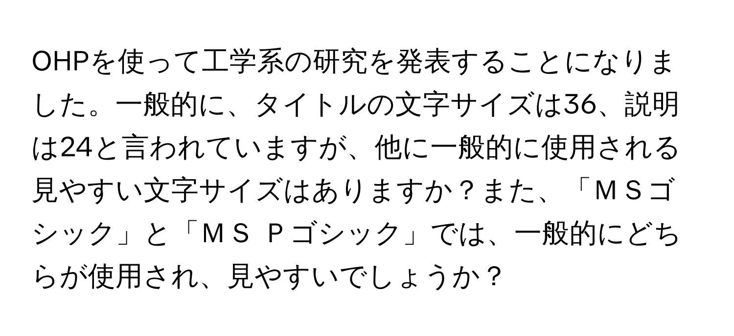 OHPを使って工学系の研究を発表することになりました。一般的に、タイトルの文字サイズは36、説明は24と言われていますが、他に一般的に使用される見やすい文字サイズはありますか？また、「ＭＳゴシック」と「ＭＳ Ｐゴシック」では、一般的にどちらが使用され、見やすいでしょうか？