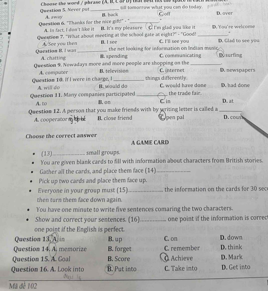 Choose the word / phrase (A, B, C or D) that best fts the space m each se
o 4 till tomorrow what you can do today.
Question 5. Never put_
A. away B. back C off D. over
,
Question 6. “Thanks for the nice gift!” - “_
"
A. In fact, I don’t like it B. It’s my pleasure C. I'm glad you like it D. You’re welcome
Question 7. “What about meeting at the school gate at eight?” - “Good!_
."
A. See you then B. I see C. I'll see you D. Glad to see you
Question 8. l was _the net looking for information on Indian music.
A. chatting B. spending C. communicating Dsurfing
Question 9. Nowadays more and more people are shopping on the_
.
A. computer B. television C. internet D. newspapers
Question 10. If I were in charge, I _things differently.
A. will do B. would do C. would have done D. had done
Question 11. Many companies participated _the trade fair.
A. to B. on C. in D. at
Question 12. A person that you make friends with by writing letter is called a_
A. cooperator n B. close friend C pen pal D. cous
Choose the correct answer
A GAME CARD
(13)_ small groups.
You are given blank cards to fill with information about characters from British stories.
Gather all the cards, and place them face (14)_
Pick up two cards and place them face up.
Everyone in your group must (15)_ the information on the cards for 30 sec
then turn them face down again.
You have one minute to write five sentences comaring the two characters.
Show and correct your sentences. (16) _one point if the information is correc
one point if the English is perfect.
Question 13. A. in B. up C. on D. down
Question 14. A. memorize B. forget C. remember D. think
Question 15. A. Goal B. Score Achieve D. Mark
Question 16. A. Look into B. Put into C. Take into D. Get into
Mã đề 102