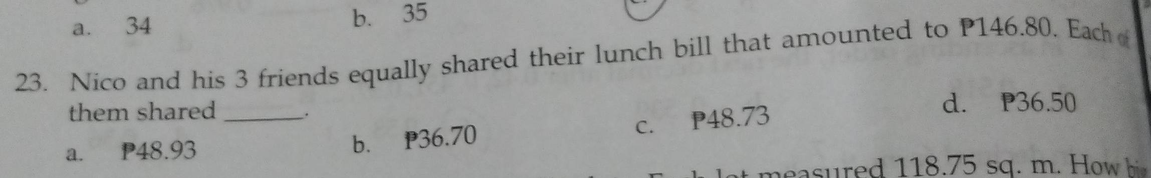 a. 34 b. 35
23. Nico and his 3 friends equally shared their lunch bill that amounted to P146.80. Each 
them shared _d. P36.50.
a. P48.93
b. P36.70 c. P48.73