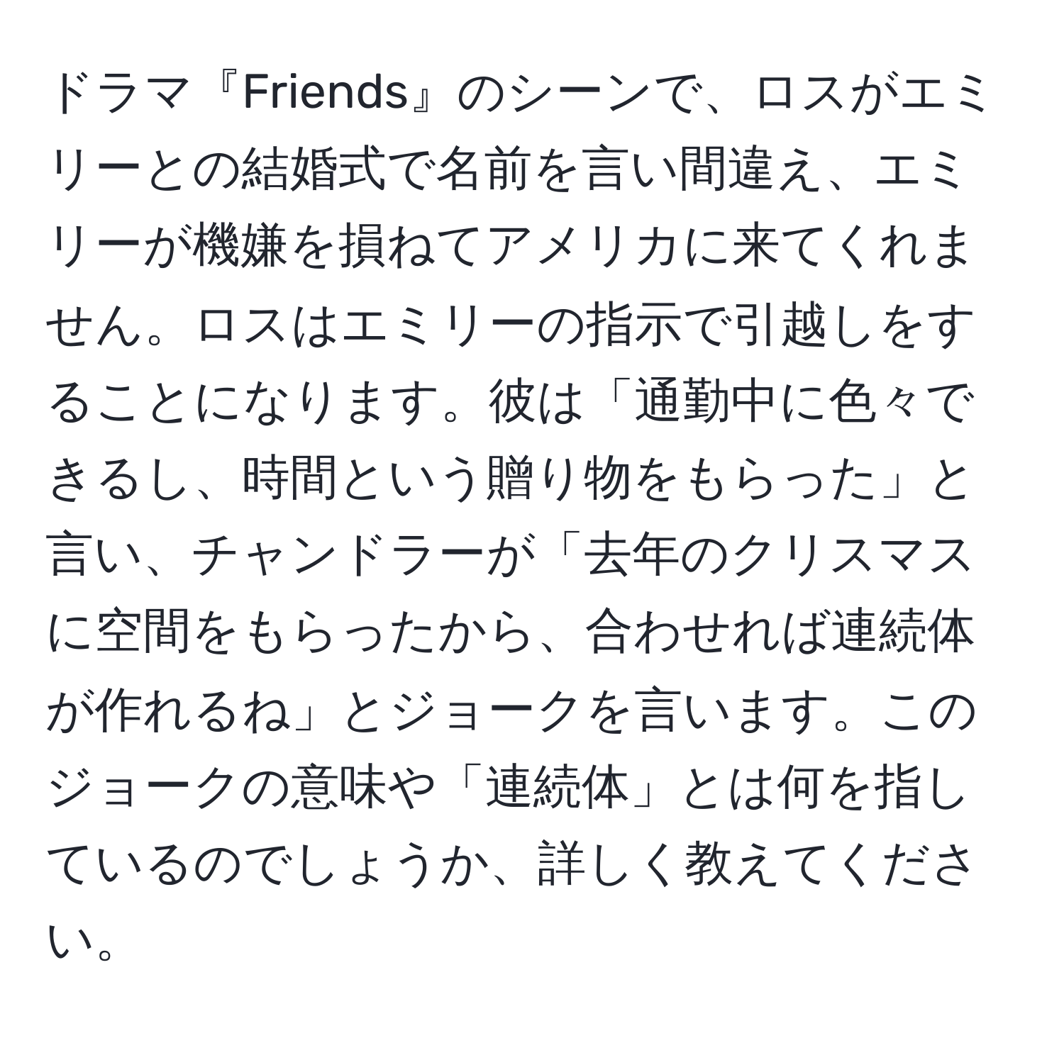 ドラマ『Friends』のシーンで、ロスがエミリーとの結婚式で名前を言い間違え、エミリーが機嫌を損ねてアメリカに来てくれません。ロスはエミリーの指示で引越しをすることになります。彼は「通勤中に色々できるし、時間という贈り物をもらった」と言い、チャンドラーが「去年のクリスマスに空間をもらったから、合わせれば連続体が作れるね」とジョークを言います。このジョークの意味や「連続体」とは何を指しているのでしょうか、詳しく教えてください。