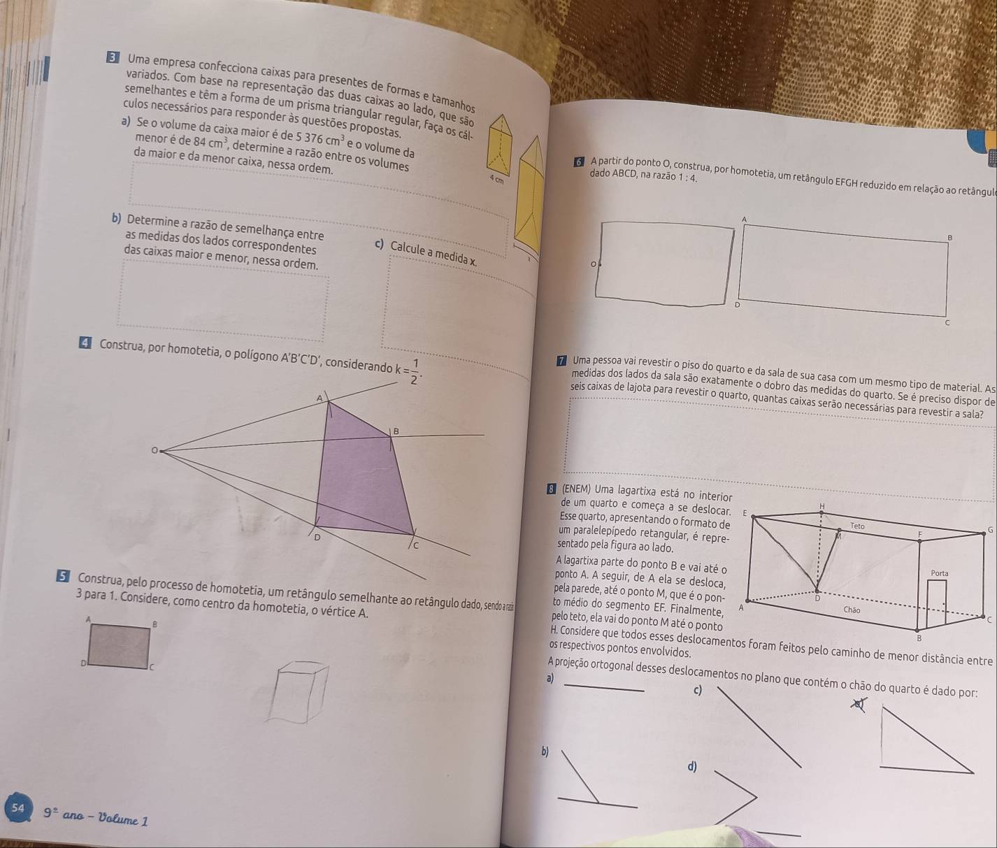 Uma empresa confecciona caixas para presentes de formas e tamanhos
variados. Com base na representação das duas caixas ao lado, que são
semelhantes e têm a forma de um prisma triangular regular, faça os cál
culos necessários para responder às questões propostas.
menor é de
a) Se o volume da caixa maior é de 84cm^3 , determine a razão entre os volumes
5376cm^3 e o volume da
da maior e da menor caixa, nessa ordem.
dado ABCD, na razão 1: 4
A partir do ponto O, c estrua, por homotetia, um retângulo EFGH reduzido em relação ao retângul
4 cm
A
b) Determine a razão de semelhança entre
B
as medidas dos lados correspondentes
c) Calcule a medida x.
das caixas maior e menor, nessa ordem.
。
D
C
Uma pessoa vai revestir o piso do quarto e da sala de sua casa com um mesmo tipo de material. As
Construa, por homotetia, o polígono A'B'C'D seis caixas de lajota para revestir o quarto, quantas caixas serão necessárias para revestir a sala?
medidas dos lados da sala são exatamente o dobro das medidas do quarto. Se é preciso dispor de
8 (ENEM) Uma lagartixa está no inter
de um quarto e começa a se desloc
Esse quarto, apresentando o formato 
G
um paralelepípedo retangular, é repr
sentado pela figura ao lado.
A lagartixa parte do ponto B e vai até 
ponto A. A seguir, de A ela se desloca
pela parede, até o ponto M, que é o pon
pelo teto, ela vai do ponto M até o ponto
to médio do segmento EF. Finalmente
C
3 para 1. Considere, como centro da homotetia, o vértice A. H. Considere que todos esses deslocame feitos pelo caminho de menor distância entre
os respectivos pontos envolvidos.
a)_
A projeção ortogonal desses deslocamentos no plano que contém o chão do quarto é dado por:
c)
b)
d)
_
54 9^(_ circ) ano - Volume 1