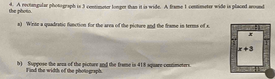 A rectangular photograph is 3 centimeter longer than it is wide. A frame 1 centimeter wide is placed around
the photo.
a) Write a quadratic function for the area of the picture and the frame in terms of x.
b) Suppose the area of the picture and the frame is 418 square centimeters.
Find the width of the photograph.