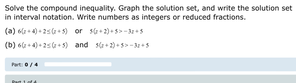 Solve the compound inequality. Graph the solution set, and write the solution set 
in interval notation. Write numbers as integers or reduced fractions. 
(a) 6(z+4)+2≤ (z+5) or 5(z+2)+5>-3z+5
(b) 6(z+4)+2≤ (z+5) and 5(z+2)+5>-3z+5
Part: 0 / 4 
Rart 1 o