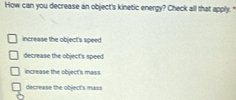 How can you decrease an object's kinetic energy? Check all that apply."
increase the object's speed
decrease the object's speed
increase the object's mass
decrease the object's mass