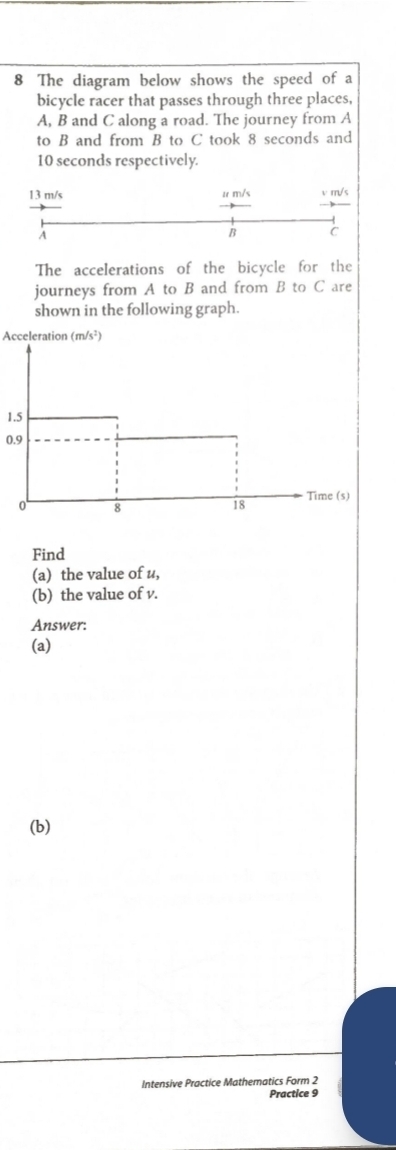 The diagram below shows the speed of a 
bicycle racer that passes through three places,
A, B and C along a road. The journey from A
to B and from B to C took 8 seconds and
10 seconds respectively.
13 m/s u m/s v m/s
A
B C 
The accelerations of the bicycle for the 
journeys from A to B and from B to C are 
shown in the following graph. 
Acceleration (m/s²)
1.5
0.9
Find 
(a) the value of u, 
(b) the value of v. 
Answer: 
(a) 
(b) 
Intensive Practice Mathematics Form 2 
Practice 9