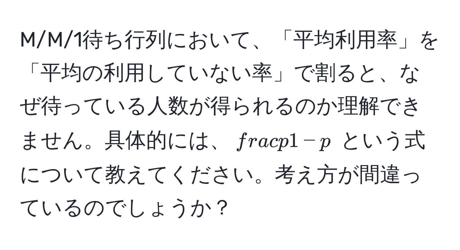 M/M/1待ち行列において、「平均利用率」を「平均の利用していない率」で割ると、なぜ待っている人数が得られるのか理解できません。具体的には、$ p/1-p $ という式について教えてください。考え方が間違っているのでしょうか？