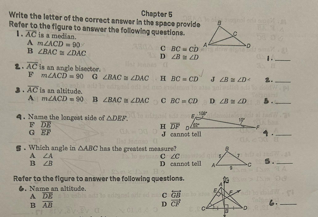 Chapter 5
Write the letter of the correct answer in the space provide
Refer to the figure to answer the following questions.
1. overline AC is a median.
A m∠ ACD=90
B ∠ BAC≌ ∠ DAC
C BC=Cdot D
D ∠ B≌ ∠ D
1._
2. overline AC is an angle bisector.
F m∠ ACD=90 G ∠ BAC≌ ∠ DAC H BC=CD J ∠ B≌ ∠ D 2._
3 . overline AC is an altitude.
A m∠ ACD=90 B ∠ BAC≌ ∠ DAC C BC=CD D ∠ B≌ ∠ D § ._
4. Name the longest side of △ DEF.
F overline DE
H overline DF
G overline EF
J cannot tell  ._
. Which angle in △ ABC has the greatest measure? 
A ∠ A
C ∠ C
B ∠ B D cannot tell  5 ._
Refer to the figure to answer the following questions.
●. Name an altitude.
A overline DE
C overleftrightarrow GB
B overline AB
D vector CF
_