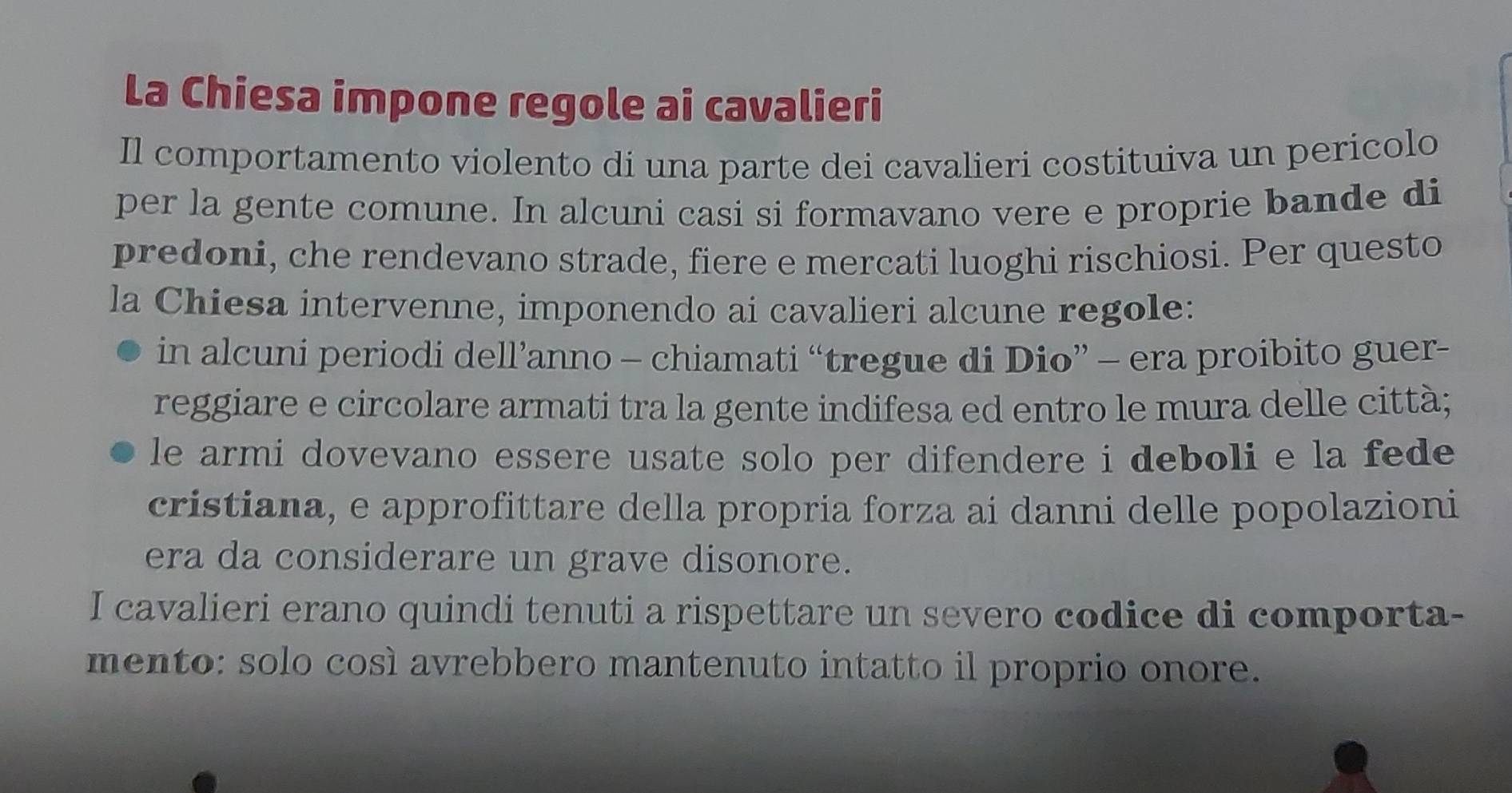 La Chiesa impone regole ai cavalieri 
Il comportamento violento di una parte dei cavalieri costituiva un pericolo 
per la gente comune. In alcuni casi si formavano vere e proprie bande di 
predoni, che rendevano strade, fiere e mercati luoghi rischiosi. Per questo 
la Chiesa intervenne, imponendo ai cavalieri alcune regole: 
in alcuni periodi dell’anno - chiamati “tregue di Dio” - era proibito guer- 
reggiare e circolare armati tra la gente indifesa ed entro le mura delle città; 
le armi dovevano essere usate solo per difendere i deboli e la fede 
cristiana, e approfittare della propria forza ai danni delle popolazioni 
era da considerare un grave disonore. 
I cavalieri erano quindi tenuti a rispettare un severo codice di comporta- 
mento: solo così avrebbero mantenuto intatto il proprio onore.