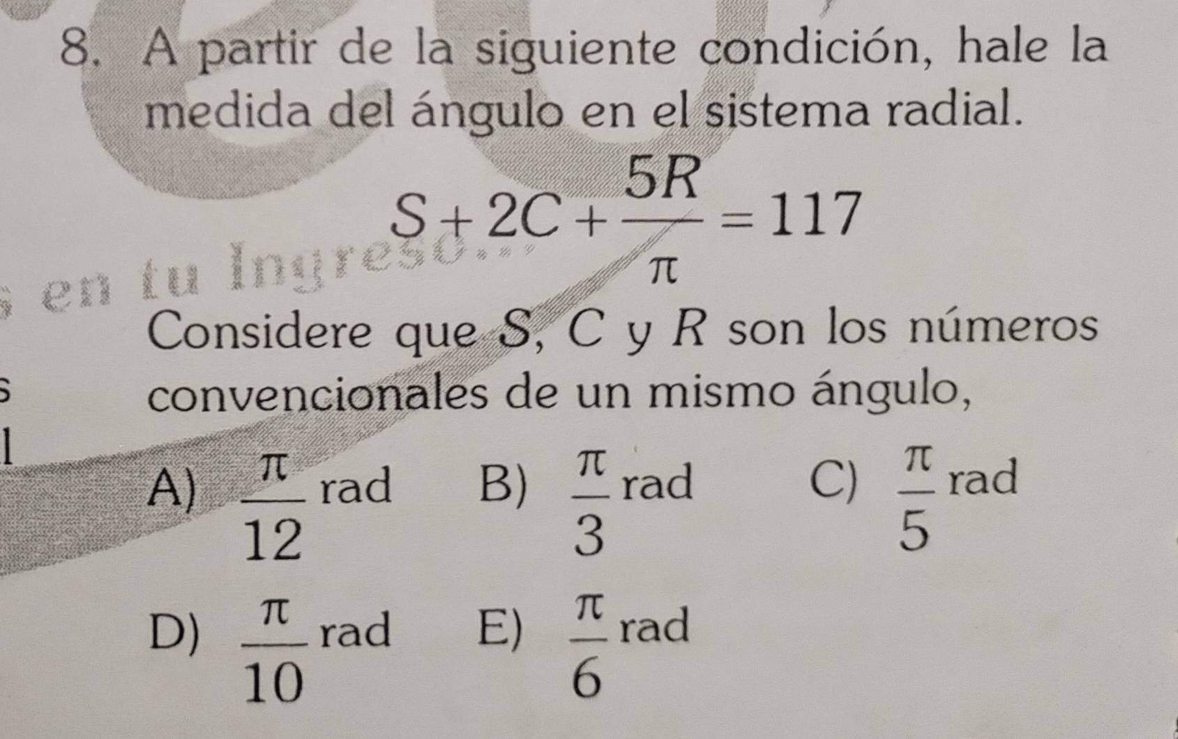 A partir de la siguiente condición, hale la
medida del ángulo en el sistema radial.
S+2C+ 5R/π  =117
Considere que S, C y R son los números
convencionales de un mismo ángulo,
A)  π /12  rad B)  π /3  rad
C)  π /5  rad
D)  π /10  rad E)  π /6  rad