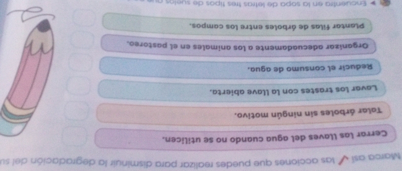 Marca así las acciones que puedes realizar para disminuir la degradación del su
Cerrar las llaves del agua cuando no se utilicen.
Talar árboles sin ningún motivo.
Lavar los trastes con la llave abierta.
Reducir el consumo de agua.
Organizar adecuadamente a los animales en el pastoreo.
Plantar filas de árboles entre los campos.
Encuentra en la sopa de letras três tipos de suelos au