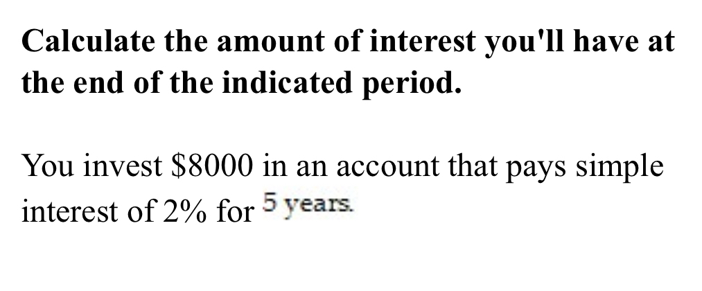 Calculate the amount of interest you'll have at 
the end of the indicated period. 
You invest $8000 in an account that pays simple 
interest of 2% for 5 years.