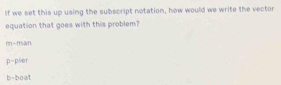 If we set this up using the subscript notation, how would we write the vector
equation that goes with this problem?
m-man
p= pier
h -boat