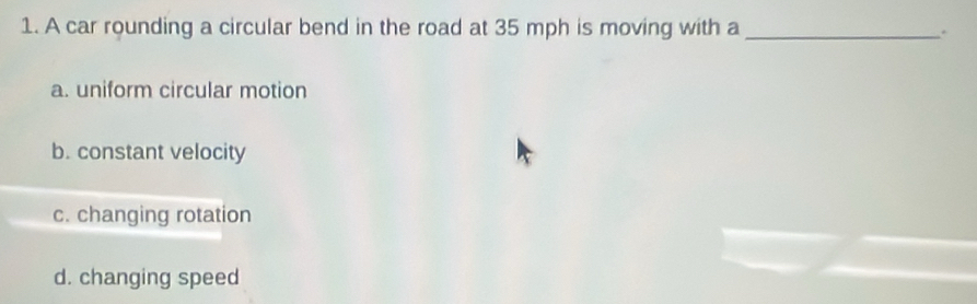 A car rounding a circular bend in the road at 35 mph is moving with a_
.
a. uniform circular motion
b. constant velocity
c. changing rotation
d. changing speed