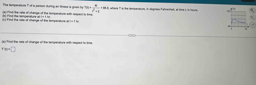 The temperature T of a person during an illness is given by T(t)= 4t/t^2+2 +98.6, , where T is the temperature, in degrees Fahrenheit, at time t, in hours. 
(a) Find the rate of change of the temperature with respect to time. 
(b) Find the temperature at t=1hr. 
(c) Find the rate of change of the temperature at t=1hr. 
(a) Find the rate of change of the temperature with respect to time.
T'(t)=□