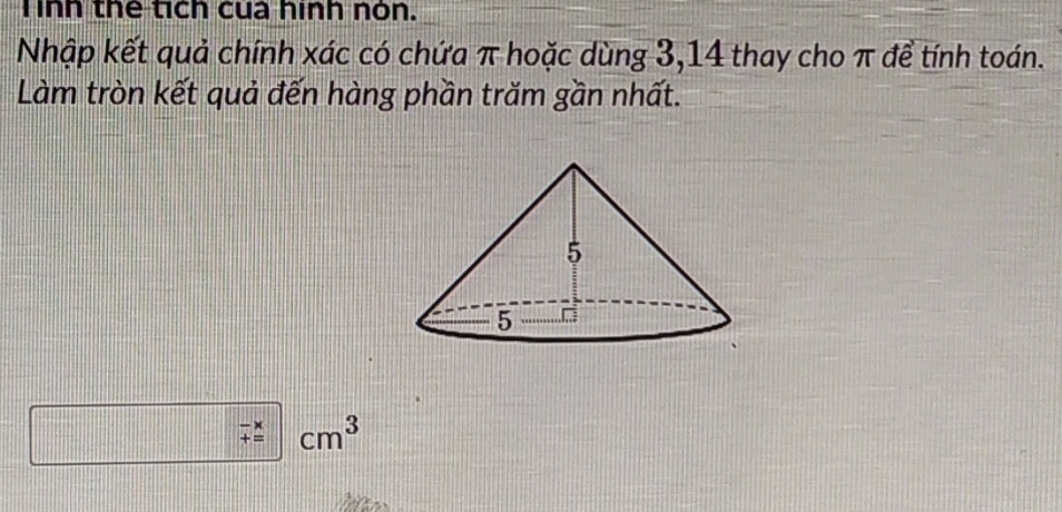 Tinh thể tích cua hình nón. 
Nhập kết quả chính xác có chứa π hoặc dùng 3, 14 thay cho π để tính toán. 
Làm tròn kết quả đến hàng phần trăm gần nhất.
beginarrayr -x +=endarray cm^3