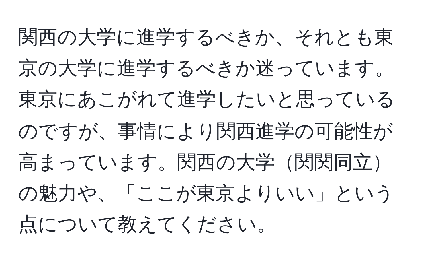 関西の大学に進学するべきか、それとも東京の大学に進学するべきか迷っています。東京にあこがれて進学したいと思っているのですが、事情により関西進学の可能性が高まっています。関西の大学関関同立の魅力や、「ここが東京よりいい」という点について教えてください。