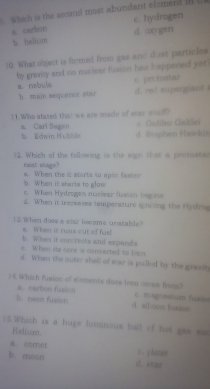 which is the second most abundant element ill l
a carbon c. hydrogen
b. helium d. oxygen
10. What object is formed from gas and dust particles
by gravity and no nuclear fusion has happened yet?
a nebula c. prctostar
b. main sequence star d. red supergiant 
11.Who stated that we are made of star stuff?
a Carl Sagan = Galileo Galilei
b. Edwin Hubble d. Stephen Hawkin
12. Which of the following is the sign that a protostar
next stage?
a. When the it starts to spin faster
b. When it starts to glow
c. When Hydrogen nuclear fusion begins
d. When it increases temperature igniting the Hydro
13 When does a star become unstable?
a. When it runs cut of fuel
b. When it contracts and expands
c. When its core is converted to Iron
d. When the outer shell of star is pulled by the gravity
)4. Which fusion of elements does Iron come from?
a. carbon fusion c. magnesium fusio
b. neon fusion d. sil con fusion
15.Which is a huge luminous ball of hot gas sud
Helium.
a. comet c. planot
b. moon d. star