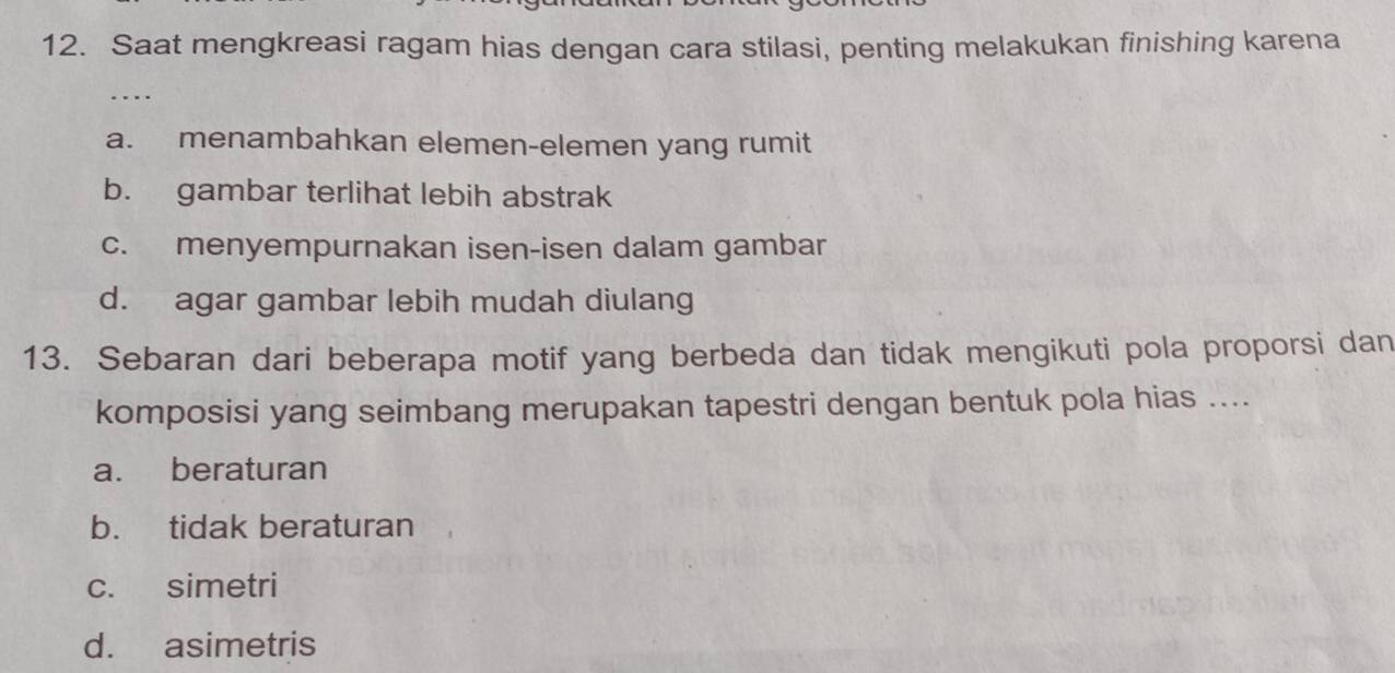 Saat mengkreasi ragam hias dengan cara stilasi, penting melakukan finishing karena
…
a. menambahkan elemen-elemen yang rumit
b. gambar terlihat lebih abstrak
c. menyempurnakan isen-isen dalam gambar
d. agar gambar lebih mudah diulang
13. Sebaran dari beberapa motif yang berbeda dan tidak mengikuti pola proporsi dan
komposisi yang seimbang merupakan tapestri dengan bentuk pola hias ....
a. beraturan
b. tidak beraturan
c. simetri
d. asimetris