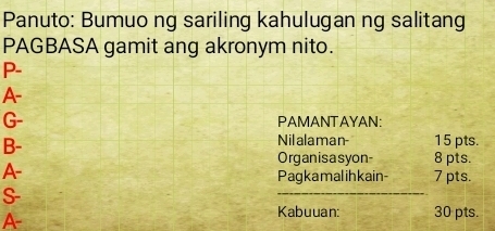 Panuto: Bumuo ng sariling kahulugan ng salitang 
PAGBASA gamit ang akronym nito. 
P- 
A- 
G- PAMANTAYAN: 
Nilalaman- 15 pts. 
B- 8 pts. 
Organisasyon 
A- 
Pagkamalihkain- 7 pts. 
S- 
_ 
A 
Kabuuan: 30 pts.