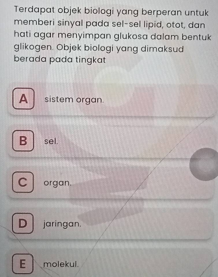 Terdapat objek biologi yang berperan untuk
memberi sinyal pada sel-sel lipid, otot, dan
hati agar menyimpan glukosa dalam bentuk
glikogen. Objek biologi yang dimaksud
berada pada tingkat
A sistem organ.
B sel.
C organ.
D jaringan.
E molekul.