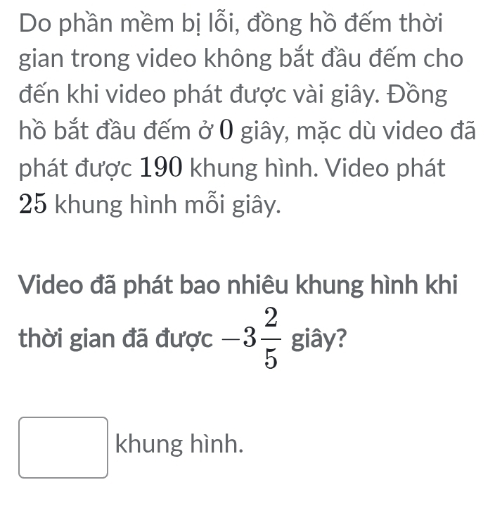 Do phần mềm bị lỗi, đồng hồ đếm thời 
gian trong video không bắt đầu đếm cho 
đến khi video phát được vài giây. Đồng 
hồ bắt đầu đếm ở 0 giây, mặc dù video đã 
phát được 190 khung hình. Video phát
25 khung hình mỗi giây. 
Video đã phát bao nhiêu khung hình khi 
thời gian đã được -3 2/5  giây?
/ khung hình.