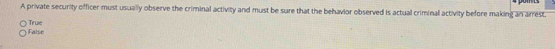 A private security officer must usually observe the criminal activity and must be sure that the behavior observed is actual criminal activity before making an arrest.
True
False