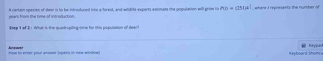 A certain species of deer is to be introduced into a forest, and wildlife experts estimate the population will grow to P(t)=(251)4^(frac t)3 , where t represents the number of 
years from the time of introduction. 
Step 1 of 2 : What is the quadrupling-time for this population of deer? 
Answer Keypad 
How to enter your answer (opens in new window) 
Keyboard Shortcu