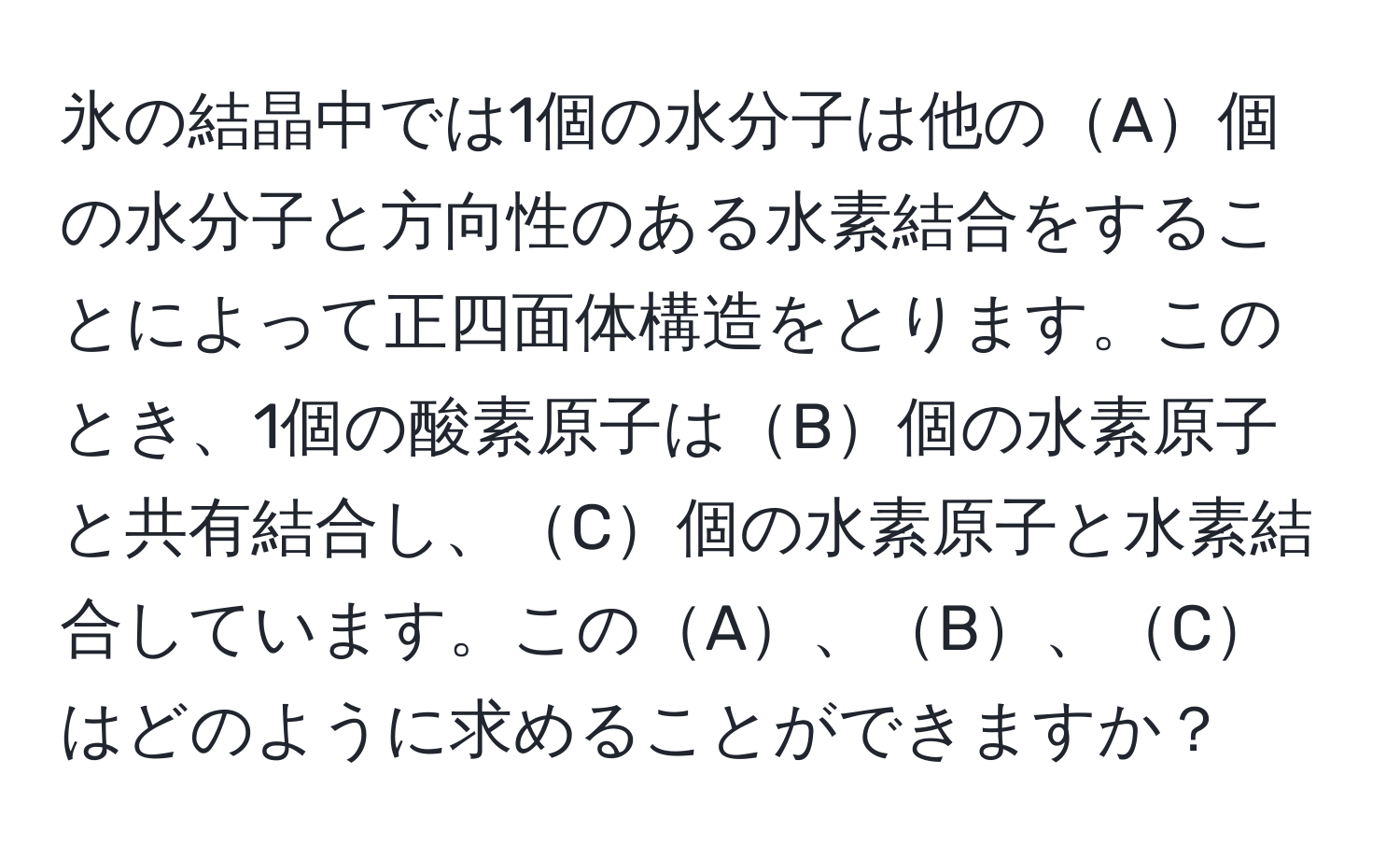 氷の結晶中では1個の水分子は他のA個の水分子と方向性のある水素結合をすることによって正四面体構造をとります。このとき、1個の酸素原子はB個の水素原子と共有結合し、C個の水素原子と水素結合しています。このA、B、Cはどのように求めることができますか？