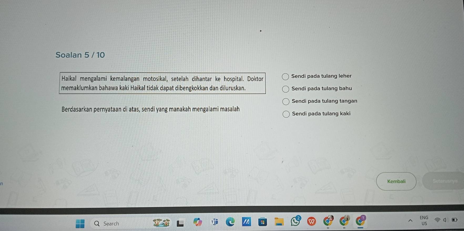 Soalan 5 / 10 
Haikal mengalami kemalangan motosikal, setelah dihantar ke hospital. Doktor Sendi pada tulang leher 
memaklumkan bahawa kaki Haikal tidak dapat dibengkokkan dan diluruskan. Sendi pada tulang bahu 
Sendi pada tulang tangan 
Berdasarkan pernyataan di atas, sendi yang manakah mengalami masalah 
Sendi pada tulang kaki 
Kembali Seterusnya 
ENG 
Search