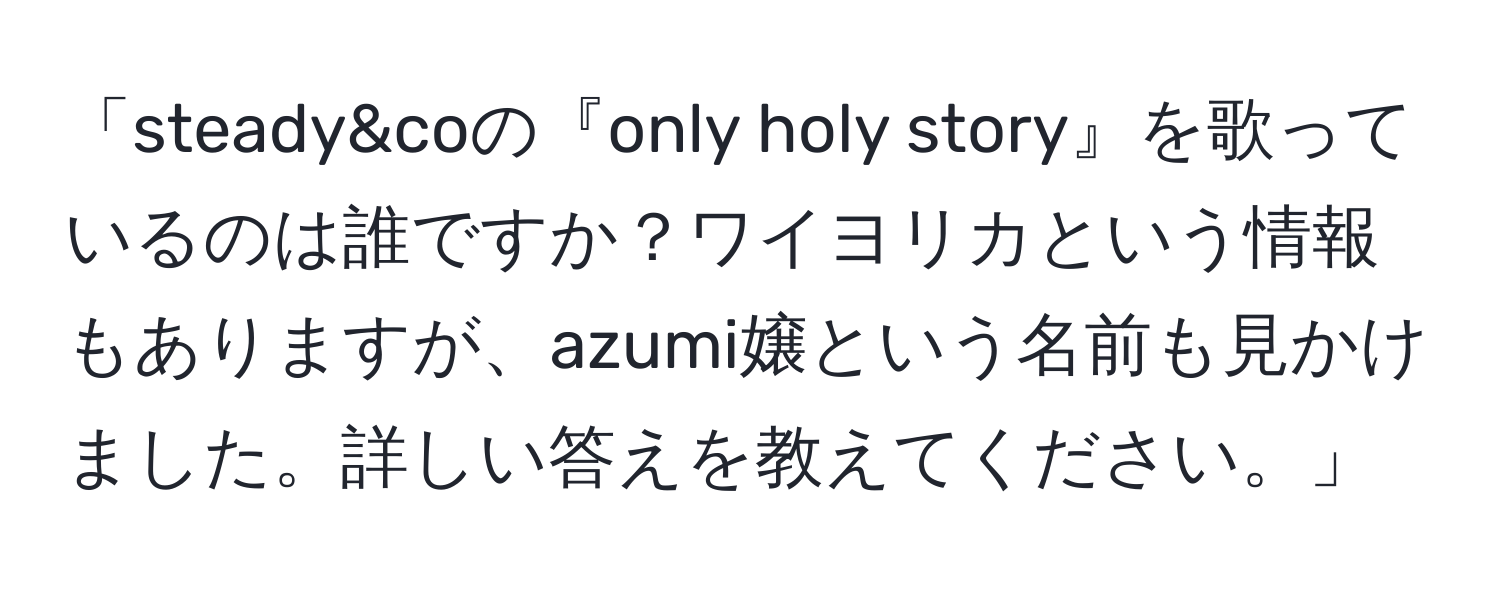 「steady&coの『only holy story』を歌っているのは誰ですか？ワイヨリカという情報もありますが、azumi嬢という名前も見かけました。詳しい答えを教えてください。」