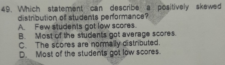 Which statement can describe a positively skewed
distribution of students performance?
A. Few students got low scores.
B. Most of the students got average scores.
C. The scores are normally distributed.
D. Most of the students got low scores.