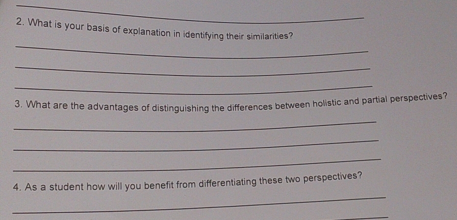 What is your basis of explanation in identifying their similarities? 
_ 
_ 
_ 
3. What are the advantages of distinguishing the differences between holistic and partial perspectives? 
_ 
_ 
_ 
_ 
4. As a student how will you benefit from differentiating these two perspectives? 
_