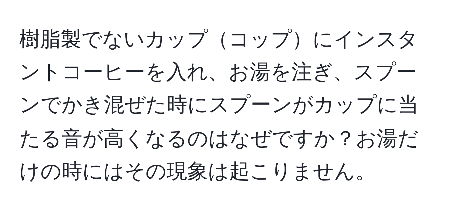 樹脂製でないカップコップにインスタントコーヒーを入れ、お湯を注ぎ、スプーンでかき混ぜた時にスプーンがカップに当たる音が高くなるのはなぜですか？お湯だけの時にはその現象は起こりません。